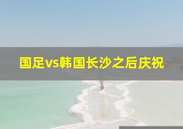 国足vs韩国长沙之后庆祝