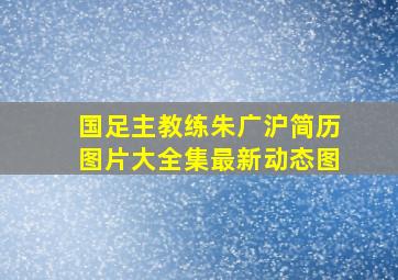 国足主教练朱广沪简历图片大全集最新动态图