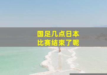 国足几点日本比赛结束了呢