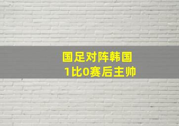 国足对阵韩国1比0赛后主帅