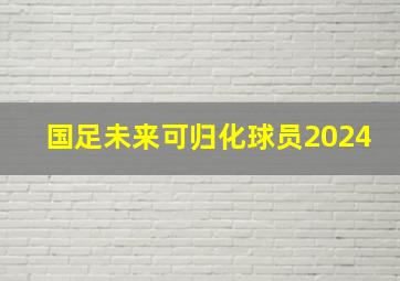 国足未来可归化球员2024