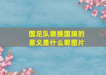 国足队徽换国旗的意义是什么呢图片