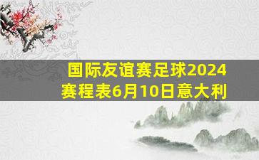 国际友谊赛足球2024赛程表6月10日意大利