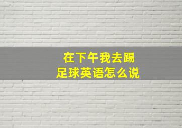 在下午我去踢足球英语怎么说