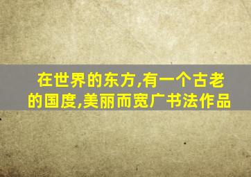 在世界的东方,有一个古老的国度,美丽而宽广书法作品