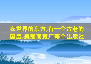 在世界的东方,有一个古老的国度,美丽而宽广哪个出版社