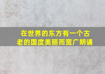 在世界的东方有一个古老的国度美丽而宽广朗诵