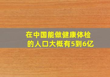 在中国能做健康体检的人口大概有5到6亿