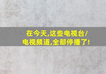 在今天,这些电视台/电视频道,全部停播了!