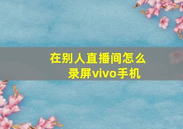 在别人直播间怎么录屏vivo手机