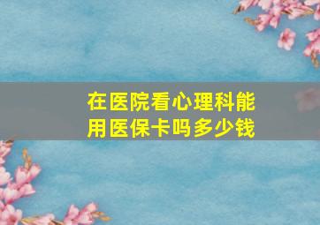 在医院看心理科能用医保卡吗多少钱