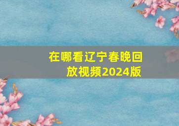 在哪看辽宁春晚回放视频2024版