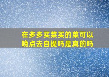 在多多买菜买的菜可以晚点去自提吗是真的吗