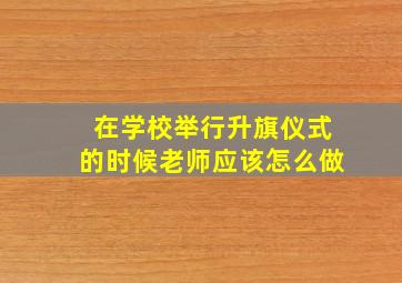 在学校举行升旗仪式的时候老师应该怎么做