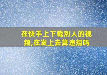 在快手上下载别人的视频,在发上去算违规吗