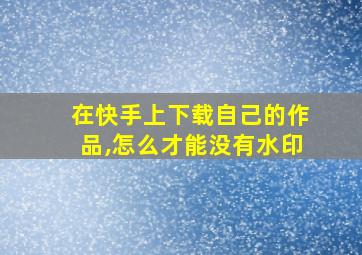 在快手上下载自己的作品,怎么才能没有水印