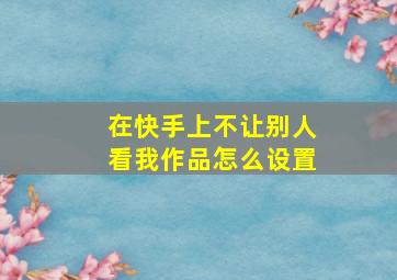 在快手上不让别人看我作品怎么设置