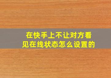 在快手上不让对方看见在线状态怎么设置的