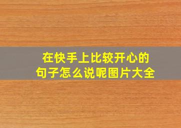 在快手上比较开心的句子怎么说呢图片大全