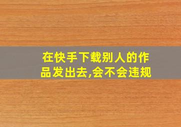 在快手下载别人的作品发出去,会不会违规