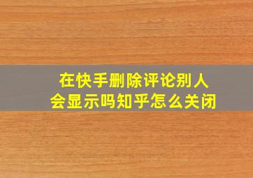 在快手删除评论别人会显示吗知乎怎么关闭