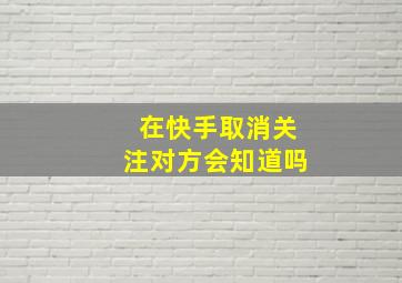 在快手取消关注对方会知道吗