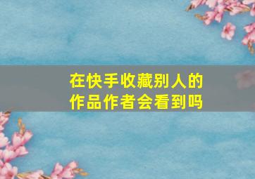 在快手收藏别人的作品作者会看到吗