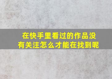 在快手里看过的作品没有关注怎么才能在找到呢