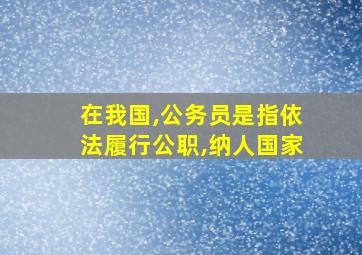 在我国,公务员是指依法履行公职,纳人国家