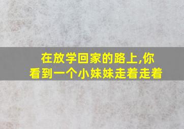 在放学回家的路上,你看到一个小妹妹走着走着