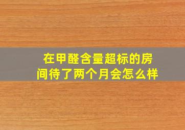 在甲醛含量超标的房间待了两个月会怎么样