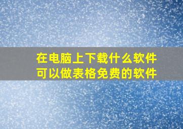 在电脑上下载什么软件可以做表格免费的软件