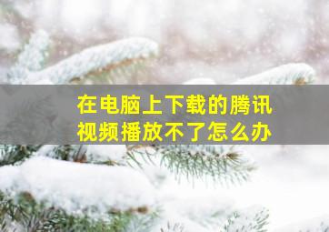 在电脑上下载的腾讯视频播放不了怎么办