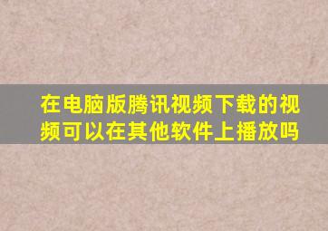 在电脑版腾讯视频下载的视频可以在其他软件上播放吗