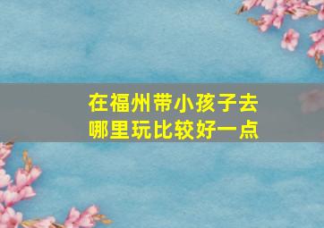 在福州带小孩子去哪里玩比较好一点