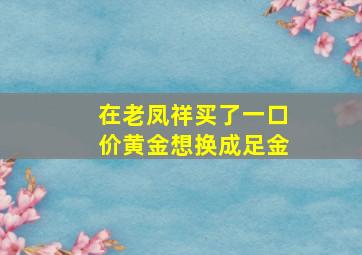 在老凤祥买了一口价黄金想换成足金