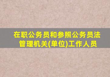 在职公务员和参照公务员法管理机关(单位)工作人员