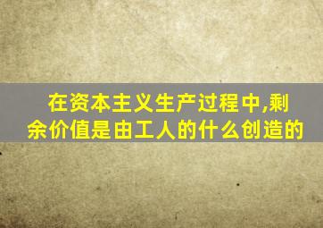 在资本主义生产过程中,剩余价值是由工人的什么创造的