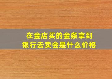 在金店买的金条拿到银行去卖会是什么价格