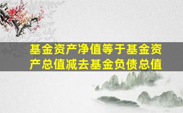 基金资产净值等于基金资产总值减去基金负债总值