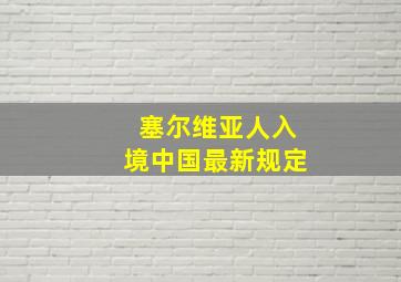 塞尔维亚人入境中国最新规定