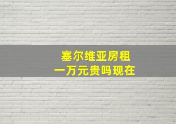 塞尔维亚房租一万元贵吗现在