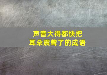 声音大得都快把耳朵震聋了的成语