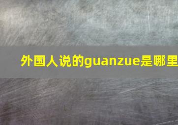 外国人说的guanzue是哪里