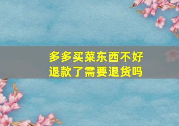 多多买菜东西不好退款了需要退货吗