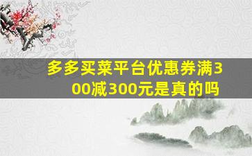 多多买菜平台优惠券满300减300元是真的吗