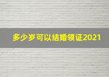 多少岁可以结婚领证2021