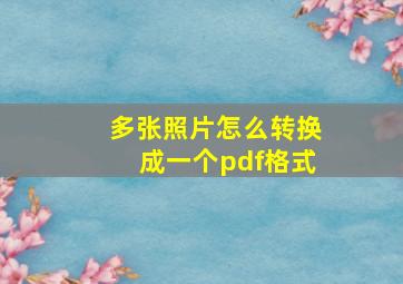 多张照片怎么转换成一个pdf格式