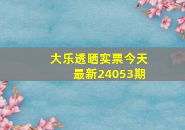 大乐透晒实票今天最新24053期