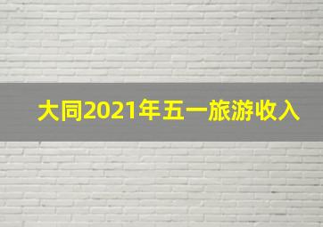 大同2021年五一旅游收入